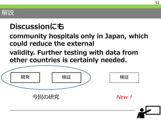 解説
Discussionにも
community hospitals only in Japan, which
could reduce the external
validity. Further testing with data from
other countries is certainly needed.
52
開発 検証 検証
New !今回の研究
 