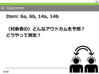 O: Outcome
Item: 6a, 6b, 14a, 14b
（対象者の）どんなアウトカムを予想？
どうやって測定？
53
10:00
 