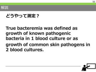解説
どうやって測定？
True bacteremia was defined as
growth of known pathogenic
bacteria in 1 blood culture or as
growth of common skin pathogens in
2 blood cultures.
55
 
