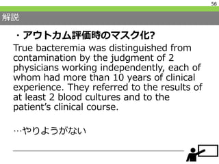 解説
・アウトカム評価時のマスク化?
True bacteremia was distinguished from
contamination by the judgment of 2
physicians working independently, each of
whom had more than 10 years of clinical
experience. They referred to the results of
at least 2 blood cultures and to the
patient’s clinical course.
…やりようがない
56
 