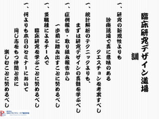 臨
床
研
究
デ
ザ
イ
ン
道
場
訓
一
、
研
究
の
新
規
性
よ
り
も
診
療
現
場
で
真
に
意
味
の
あ
る
ク
エ
ス
チ
ョ
ン
を
考
案
す
べ
し
一
、
統
計
解
析
の
テ
ク
ニ
ッ
ク
よ
り
も
、
ま
ず
は
研
究
デ
ザ
イ
ン
の
真
髄
を
学
ぶ
べ
し
一
、
症
例
報
告
・
取
り
組
み
報
告
か
ら
一
歩
前
に
踏
み
出
す
こ
と
に
努
め
る
べ
し
一
、
多
職
種
に
よ
る
チ
ー
ム
で
臨
床
研
究
を
学
ぶ
こ
と
に
努
め
る
べ
し
一
、
何
よ
り
も
本
日
の
セ
ミ
ナ
ー
に
お
い
て
同
じ
志
を
も
つ
仲
間
と
共
に
楽
し
む
こ
と
に
努
め
る
べ
し
 