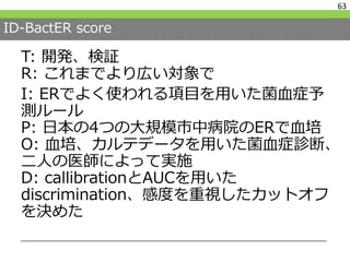 ID-BactER score
T: 開発、検証
R: これまでより広い対象で
I: ERでよく使われる項目を用いた菌血症予
測ルール
P: 日本の4つの大規模市中病院のERで血培
O: 血培、カルテデータを用いた菌血症診断、
二人の医師によって実施
D: callibrationとAUCを用いた
discrimination、感度を重視したカットオフ
を決めた
63
 