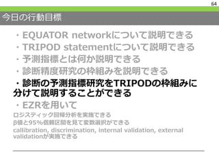今日の行動目標
・EQUATOR networkについて説明できる
・TRIPOD statementについて説明できる
・予測指標とは何か説明できる
・診断精度研究の枠組みを説明できる
・診断の予測指標研究をTRIPODの枠組みに
分けて説明することができる
・EZRを用いて
ロジスティック回帰分析を実施できる
β値と95%信頼区間を見て変数選択ができる
callibration, discrimination, internal validation, external
validationが実施できる
64
 