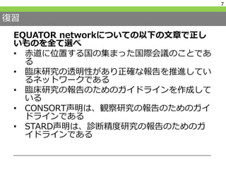 復習
EQUATOR networkについての以下の文章で正し
いものを全て選べ
• 赤道に位置する国の集まった国際会議のことであ
る
• 臨床研究の透明性があり正確な報告を推進してい
るネットワークである
• 臨床研究の報告のためのガイドラインを作成して
いる
• CONSORT声明は、観察研究の報告のためのガイ
ドラインである
• STARD声明は、診断精度研究の報告のためのガ
イドラインである
7
 
