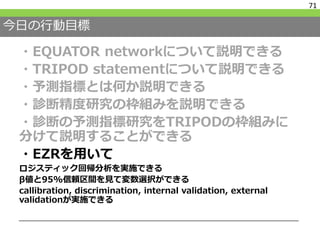 今日の行動目標
・EQUATOR networkについて説明できる
・TRIPOD statementについて説明できる
・予測指標とは何か説明できる
・診断精度研究の枠組みを説明できる
・診断の予測指標研究をTRIPODの枠組みに
分けて説明することができる
・EZRを用いて
ロジスティック回帰分析を実施できる
β値と95%信頼区間を見て変数選択ができる
callibration, discrimination, internal validation, external
validationが実施できる
71
 