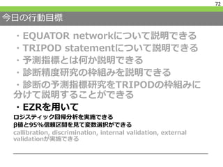 今日の行動目標
・EQUATOR networkについて説明できる
・TRIPOD statementについて説明できる
・予測指標とは何か説明できる
・診断精度研究の枠組みを説明できる
・診断の予測指標研究をTRIPODの枠組みに
分けて説明することができる
・EZRを用いて
ロジスティック回帰分析を実施できる
β値と95%信頼区間を見て変数選択ができる
callibration, discrimination, internal validation, external
validationが実施できる
72
 
