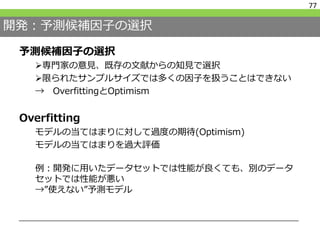 開発：予測候補因子の選択
予測候補因子の選択
専門家の意見、既存の文献からの知見で選択
限られたサンプルサイズでは多くの因子を扱うことはできない
→ OverfittingとOptimism
Overfitting
モデルの当てはまりに対して過度の期待(Optimism)
モデルの当てはまりを過大評価
例：開発に用いたデータセットでは性能が良くても、別のデータ
セットでは性能が悪い
→”使えない”予測モデル
77
 