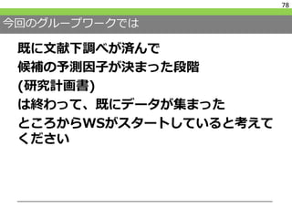 今回のグループワークでは
既に文献下調べが済んで
候補の予測因子が決まった段階
(研究計画書)
は終わって、既にデータが集まった
ところからWSがスタートしていると考えて
ください
78
 