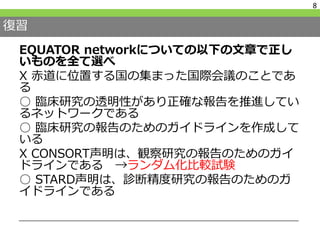復習
EQUATOR networkについての以下の文章で正し
いものを全て選べ
X 赤道に位置する国の集まった国際会議のことであ
る
○ 臨床研究の透明性があり正確な報告を推進してい
るネットワークである
○ 臨床研究の報告のためのガイドラインを作成して
いる
X CONSORT声明は、観察研究の報告のためのガイ
ドラインである →ランダム化比較試験
○ STARD声明は、診断精度研究の報告のためのガ
イドラインである
8
 