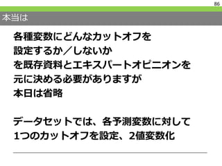 本当は
各種変数にどんなカットオフを
設定するか／しないか
を既存資料とエキスパートオピニオンを
元に決める必要がありますが
本日は省略
データセットでは、各予測変数に対して
1つのカットオフを設定、2値変数化
86
 