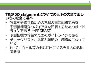 TRIPOD statementについての以下の文章で正し
いものを全て選べ
• 写真を撮影するための三脚の国際規格である
• 予測指標研究のバイアスを評価するためのガイド
ラインである →PROBAST
• 予測指標の報告のためのガイドラインである
• チェックリスト、説明と詳細の二部構成になって
いる
• H・G・ウェルズの小説に出てくる火星人の名称
である
9
 