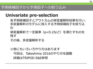 予測候補因子から予測因子への絞り込み
Univariate pre-selection
各予測候補因子とアウトカムの単変量解析結果を行い、
多変量解析のモデルに投入する予測候補因子を絞り込
む
単変量解析で一定基準（p<0.2など）を満たすものを
残す
その後、多変量解析する
※他にもいろいろやり方はあります
今回は、Takeshima 2016のやり方を踏襲
詳細はTRIPOD E&E参照
92
 