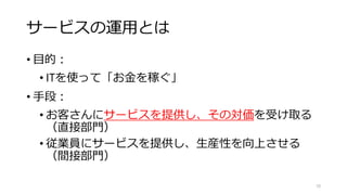 サービスの運用とは
• 目的：
• ITを使って「お金を稼ぐ」
• 手段：
• お客さんにサービスを提供し、その対価を受け取る
（直接部門）
• 従業員にサービスを提供し、生産性を向上させる
（間接部門）
10
 