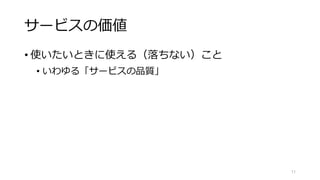 サービスの価値
• 使いたいときに使える（落ちない）こと
• いわゆる「サービスの品質」
11
 