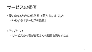 サービスの価値
• 使いたいときに使える（落ちない）こと
• いわゆる「サービスの品質」
• そもそも：
• サービスの内容がお客さんの期待を満たすこと
12
 