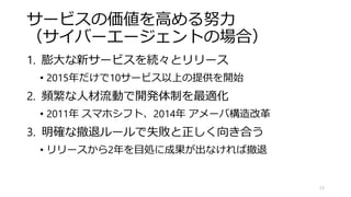 サービスの価値を高める努力
（サイバーエージェントの場合）
1. 膨大な新サービスを続々とリリース
• 2015年だけで10サービス以上の提供を開始
2. 頻繁な人材流動で開発体制を最適化
• 2011年 スマホシフト、2014年 アメーバ構造改革
3. 明確な撤退ルールで失敗と正しく向き合う
• リリースから2年を目処に成果が出なければ撤退
13
 