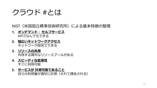 クラウド #とは
NIST（米国国立標準技術研究所）による基本特徴の整理
1. オンデマンド・ セルフサービス
APIでなんでもできる
2. 幅広いネットワークアクセス
ネットワーク経由でできる
3. リソースの共用
共用する潤沢なリソースプールがある
4. スピーディな拡張性
すぐに利用可能
5. サービスが 計測可能であること
自らの利用量が適切に計測（されて課金される）
19
 
