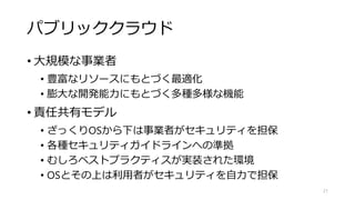 パブリッククラウド
• 大規模な事業者
• 豊富なリソースにもとづく最適化
• 膨大な開発能力にもとづく多種多様な機能
• 責任共有モデル
• ざっくりOSから下は事業者がセキュリティを担保
• 各種セキュリティガイドラインへの準拠
• むしろベストプラクティスが実装された環境
• OSとその上は利用者がセキュリティを自力で担保
21
 