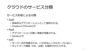 クラウドのサービス分類
サービス形態による分類
• SaaS
• 具体的なアプリケーションとして提供される。
• DropboxとかGmailとか
• PaaS
• アプリケーションが動く環境が用意される。
• Herokuとか
• IaaS
• サーバ一式が用意される。いわゆるレンタルサーバに近い。
• ネットワーク機能（FW、LB等）も提供されたりする。
23
 