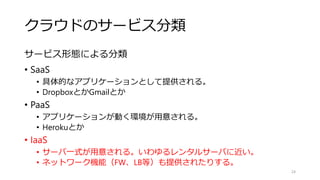 クラウドのサービス分類
サービス形態による分類
• SaaS
• 具体的なアプリケーションとして提供される。
• DropboxとかGmailとか
• PaaS
• アプリケーションが動く環境が用意される。
• Herokuとか
• IaaS
• サーバ一式が用意される。いわゆるレンタルサーバに近い。
• ネットワーク機能（FW、LB等）も提供されたりする。
24
 