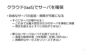 クラウド(IaaS)でサーバを確保
• 自由なサーバの追加・削除が可能になる
• すぐにサーバが増やせる！
↔ これまでは最大想定分だけのサーバを事前に用意
↔ 想定を超えるとすぐに対応ができない
• 要らないサーバはいつでも捨てられる！
↔ 資産の耐用年数（5年程度）を使い切れない
↔ 挑戦的なサービスをリリースできない
25
 