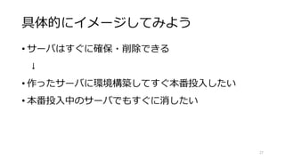 具体的にイメージしてみよう
• サーバはすぐに確保・削除できる
↓
• 作ったサーバに環境構築してすぐ本番投入したい
• 本番投入中のサーバでもすぐに消したい
27
 