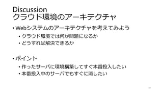 Discussion
クラウド環境のアーキテクチャ
• Webシステムのアーキテクチャを考えてみよう
• クラウド環境では何が問題になるか
• どうすれば解決できるか
• ポイント
• 作ったサーバに環境構築してすぐ本番投入したい
• 本番投入中のサーバでもすぐに消したい
29
 