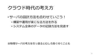 クラウド時代の考え方
• サーバの設計方法も合わせていこう！
• 構築や運用が楽になる方法を作る
• システム全体のデータの記録方法を見直す
※物理サーバの考えを引っ張るとむしろ高く付くことも
34
 
