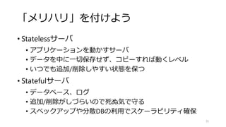 「メリハリ」を付けよう
• Statelessサーバ
• アプリケーションを動かすサーバ
• データを中に一切保存せず、コピーすれば動くレベル
• いつでも追加/削除しやすい状態を保つ
• Statefulサーバ
• データベース、ログ
• 追加/削除がしづらいので死ぬ気で守る
• スペックアップや分散DBの利用でスケーラビリティ確保
35
 
