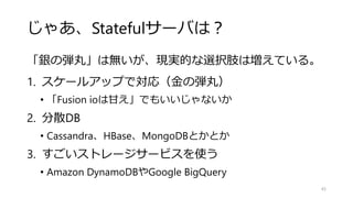 じゃあ、Statefulサーバは？
「銀の弾丸」は無いが、現実的な選択肢は増えている。
1. スケールアップで対応（金の弾丸）
• 「Fusion ioは甘え」でもいいじゃないか
2. 分散DB
• Cassandra、HBase、MongoDBとかとか
3. すごいストレージサービスを使う
• Amazon DynamoDBやGoogle BigQuery
43
 