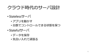 クラウド時代のサーバ設計
• Statelessサーバ
• アプリを動かす
• 台数でコントロールできる状態を保つ
• Statefulサーバ
• データを保存
• 気合い入れて頑張る
45
 