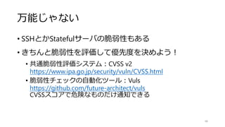 万能じゃない
• SSHとかStatefulサーバの脆弱性もある
• きちんと脆弱性を評価して優先度を決めよう！
• 共通脆弱性評価システム：CVSS v2
https://www.ipa.go.jp/security/vuln/CVSS.html
• 脆弱性チェックの自動化ツール：Vuls
https://github.com/future-architect/vuls
CVSSスコアで危険なものだけ通知できる
48
 