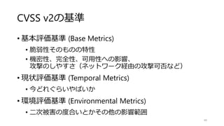 CVSS v2の基準
• 基本評価基準 (Base Metrics)
• 脆弱性そのものの特性
• 機密性、完全性、可用性への影響、
攻撃のしやすさ（ネットワーク経由の攻撃可否など）
• 現状評価基準 (Temporal Metrics)
• 今どれぐらいやばいか
• 環境評価基準 (Environmental Metrics)
• 二次被害の度合いとかその他の影響範囲
49
 