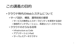 この講義の目的
• クラウド時代のWebシステムについて
• サーバ設計、構築、運用技術の基礎
• サービスの無停止とスケーラビリティを実現する設計
• 継続的インテグレーション、高速なリリースサイクル
• クラウドのさらなる活用
• Infrastructure as Code
• アプリケーションPaaS
• サーバレスアーキテクチャ
5
 