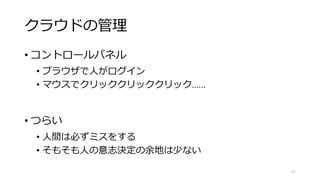 クラウドの管理
• コントロールパネル
• ブラウザで人がログイン
• マウスでクリッククリッククリック……
• つらい
• 人間は必ずミスをする
• そもそも人の意志決定の余地は少ない
51
 