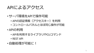 APIによるアクセス
• サーバ環境をAPIで操作可能
• APIの認証情報（アクセスキー）を利用
• コントロールパネルとほぼ同じ操作が可能
• APIの利用
• APIを利用するライブラリやCLIコマンド
• REST API
• 自動処理が可能に！
52
 