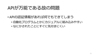 APIが万能である故の問題
• APIの認証情報があれば何でもできてしまう
• 自動化プログラムとかにカジュアルに組み込みやすい
• なにかされたことにすぐに気付きにくい
53
 
