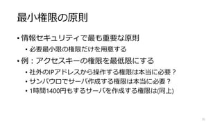 最小権限の原則
• 情報セキュリティで最も重要な原則
• 必要最小限の権限だけを用意する
• 例：アクセスキーの権限を最低限にする
• 社外のIPアドレスから操作する権限は本当に必要？
• サンパウロでサーバ作成する権限は本当に必要？
• 1時間1400円もするサーバを作成する権限は(同上)
55
 