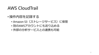 AWS CloudTrail
• 操作内容を記録する
• Amazon S3（ストレージサービス）に保管
• 別のAWSアカウントにも送り込める
• 外部の分析サービスとの連携も可能
57
 