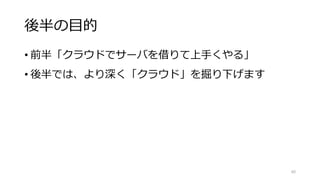 後半の目的
• 前半「クラウドでサーバを借りて上手くやる」
• 後半では、より深く「クラウド」を掘り下げます
60
 