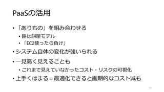 PaaSの活用
• 「ありもの」を組み合わせる
• 餅は餅屋モデル
• 「EC2使ったら負け」
• システム自体の変化が強いられる
• 一見高く見えることも
• これまで見えていなかったコスト・リスクの可視化
• 上手くはまる＝最適化できると画期的なコスト減も
63
 