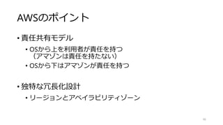 AWSのポイント
• 責任共有モデル
• OSから上を利用者が責任を持つ
（アマゾンは責任を持たない）
• OSから下はアマゾンが責任を持つ
• 独特な冗長化設計
• リージョンとアベイラビリティゾーン
66
 