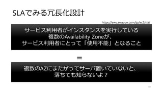 SLAでみる冗長化設計
複数のAZにまたがってサーバ置いていないと、
落ちても知らないよ？
69
サービス利用者がインスタンスを実行している
複数のAvailability Zoneが、
サービス利用者にとって「使用不能」となること
＝
https://aws.amazon.com/jp/ec2/sla/
 
