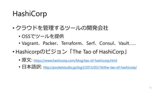 HashiCorp
• クラウドを管理するツールの開発会社
• OSSでツールを提供
• Vagrant、Packer、Terraform、Serf、Consul、Vault……
• Hashicorpのビジョン「The Tao of HashiCorp」
• 原文: https://www.hashicorp.com/blog/tao-of-hashicorp.html
• 日本語訳: http://pocketstudio.jp/log3/2015/03/14/the-tao-of-hashicorp/
73
 