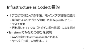 Infrastructure as Codeの目的
• 「プログラミングの手法」をインフラ管理に適用
• Git等によるリビジョン管理、Pull-Requestレビュー
• テスト駆動
• 再利用しやすいDSL（ドメイン固有言語）による記述
• Terraformでかなりの部分を実現
• AWS自身のCloudFormationなどもある
• サーバ「内部」の管理は……？
75
 