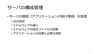 サーバの構成管理
• サーバの環境（アプリケーションの実行環境）を管理
• OSの設定
• ミドルウェアの導入
• ミドルウェアの設定ファイルの設置
• アプリケーションの設置に必要な調整
76
 