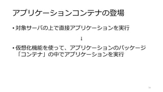 アプリケーションコンテナの登場
• 対象サーバの上で直接アプリケーションを実行
↓
• 仮想化機能を使って、アプリケーションのパッケージ
「コンテナ」の中でアプリケーションを実行
79
 