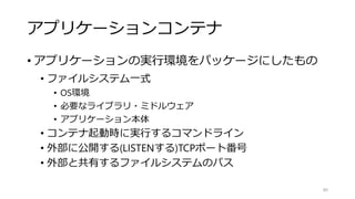 アプリケーションコンテナ
• アプリケーションの実行環境をパッケージにしたもの
• ファイルシステム一式
• OS環境
• 必要なライブラリ・ミドルウェア
• アプリケーション本体
• コンテナ起動時に実行するコマンドライン
• 外部に公開する(LISTENする)TCPポート番号
• 外部と共有するファイルシステムのパス
80
 