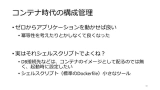 コンテナ時代の構成管理
• ゼロからアプリケーションを動かせば良い
• 冪等性を考えたりとかしなくて良くなった
• 実はそれシェルスクリプトでよくね？
• DB接続先などは、コンテナのイメージとして配るのでは無
く、起動時に設定したい
• シェルスクリプト（標準のDockerfile）小さなツール
82
 