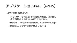 アプリケーションPaaS（aPaaS）
• より汎用な枠組み
• アプリケーションの実行環境の準備、運用を、
全て自動化されたaPaaSに「おまかせ」
• Heroku、Amazon Beanstalk、Azure Web Apps
• Dockerコンテナを動かせたりもする
83
 